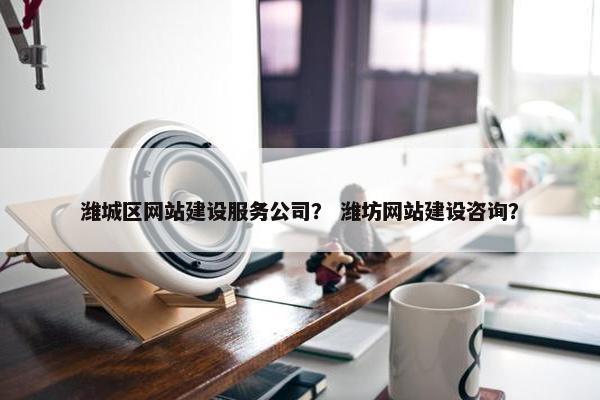 潍城区网站建设服务公司？ 潍坊网站建设咨询？