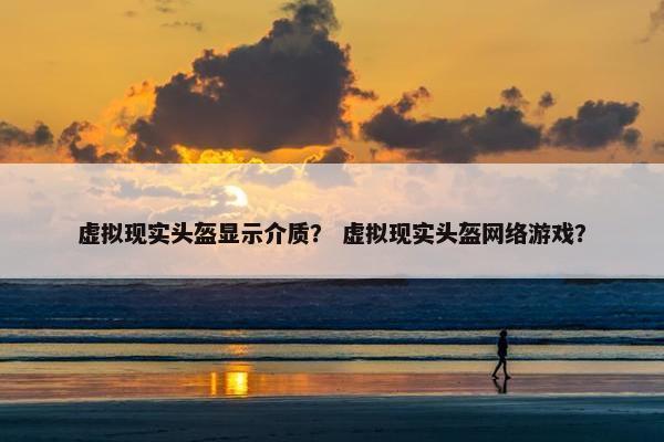 虚拟现实头盔显示介质？ 虚拟现实头盔网络游戏？