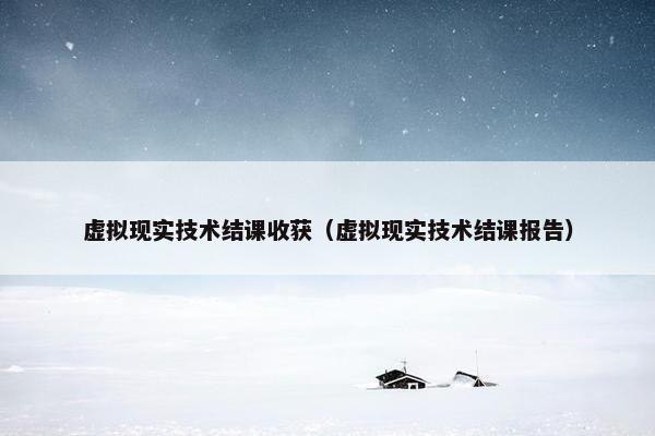 虚拟现实技术结课收获（虚拟现实技术结课报告）