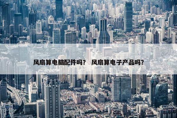 风扇算电脑配件吗？ 风扇算电子产品吗？