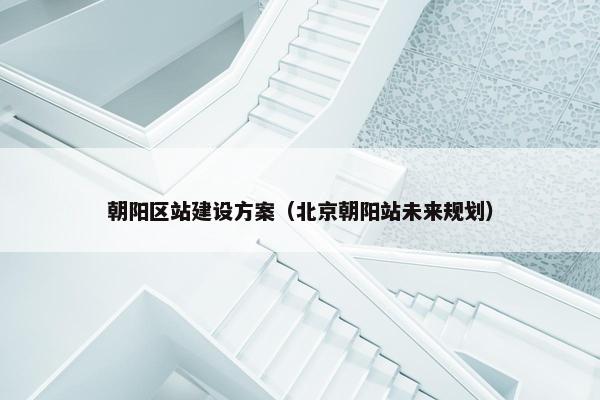 朝阳区站建设方案（北京朝阳站未来规划）