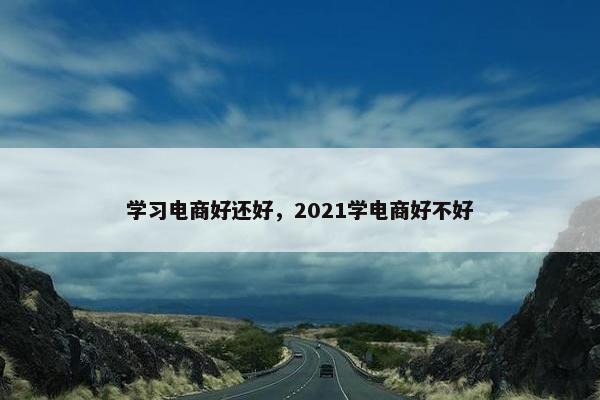 学习电商好还好，2021学电商好不好