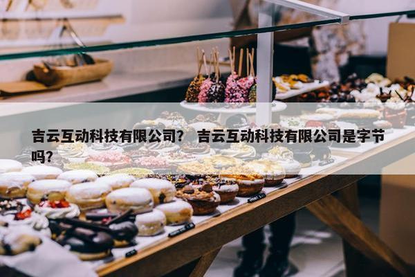 吉云互动科技有限公司？ 吉云互动科技有限公司是字节吗？