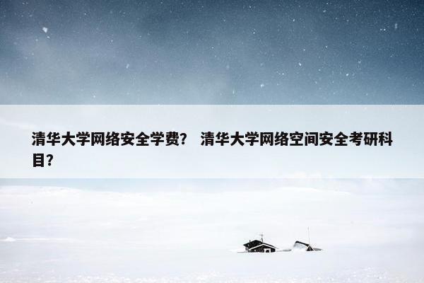 清华大学网络安全学费？ 清华大学网络空间安全考研科目？