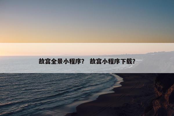 故宫全景小程序？ 故宫小程序下载？