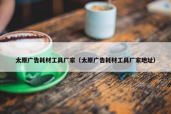 太原广告耗材工具厂家（太原广告耗材工具厂家地址）