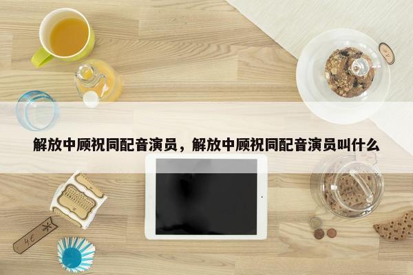 解放中顾祝同配音演员，解放中顾祝同配音演员叫什么