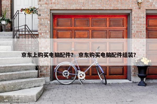 京东上购买电脑配件？ 京东购买电脑配件组装？