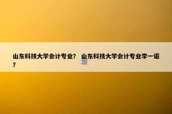山东科技大学会计专业？ 山东科技大学会计专业李一诺？