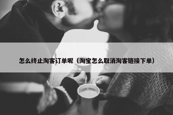怎么终止淘客订单呢（淘宝怎么取消淘客链接下单）
