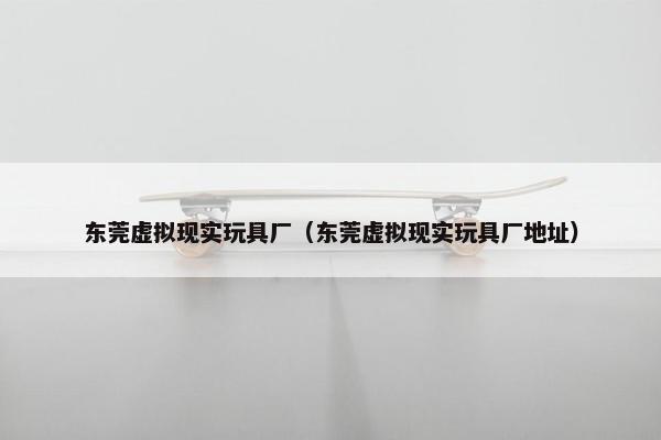东莞虚拟现实玩具厂（东莞虚拟现实玩具厂地址）