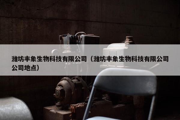 潍坊丰象生物科技有限公司（潍坊丰象生物科技有限公司公司地点）