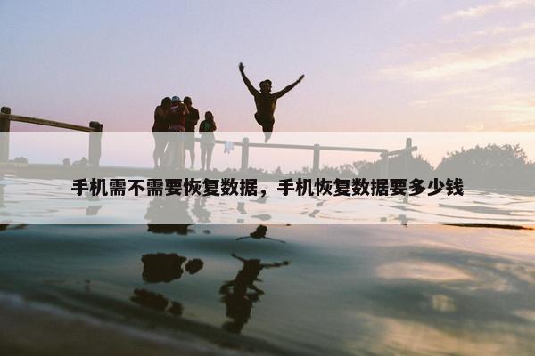 手机需不需要恢复数据，手机恢复数据要多少钱