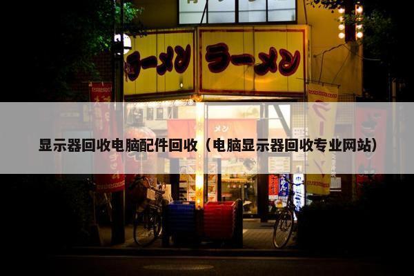 显示器回收电脑配件回收（电脑显示器回收专业网站）