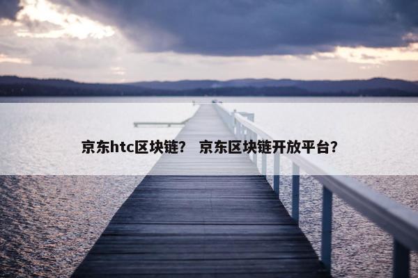 京东htc区块链？ 京东区块链开放平台？