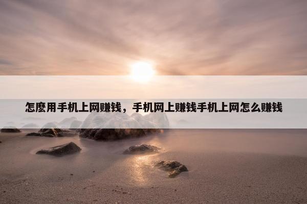 怎麽用手机上网赚钱，手机网上赚钱手机上网怎么赚钱
