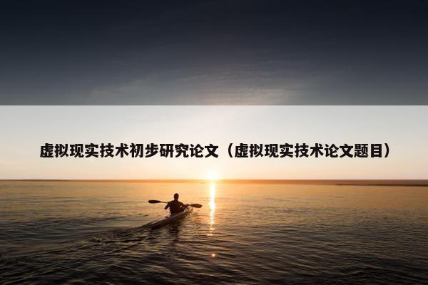 虚拟现实技术初步研究论文（虚拟现实技术论文题目）