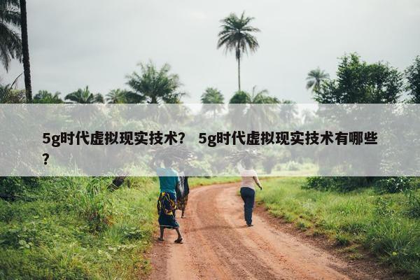 5g时代虚拟现实技术？ 5g时代虚拟现实技术有哪些？