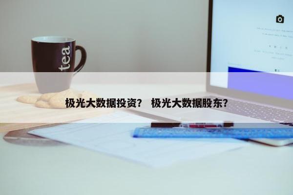 极光大数据投资？ 极光大数据股东？