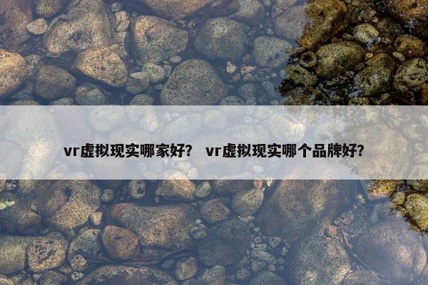 vr虚拟现实哪家好？ vr虚拟现实哪个品牌好？