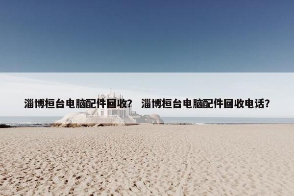 淄博桓台电脑配件回收？ 淄博桓台电脑配件回收电话？