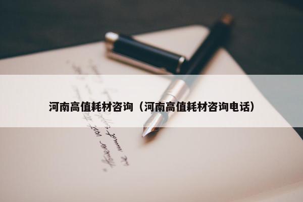 河南高值耗材咨询（河南高值耗材咨询电话）