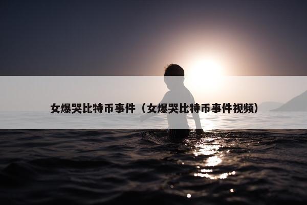 女爆哭比特币事件（女爆哭比特币事件视频）