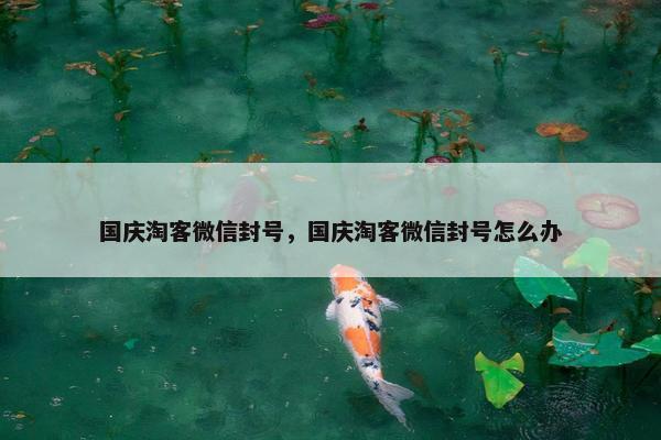 国庆淘客微信封号，国庆淘客微信封号怎么办