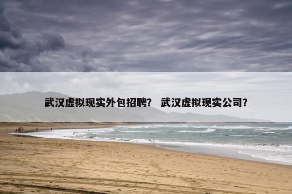 武汉虚拟现实外包招聘？ 武汉虚拟现实公司？