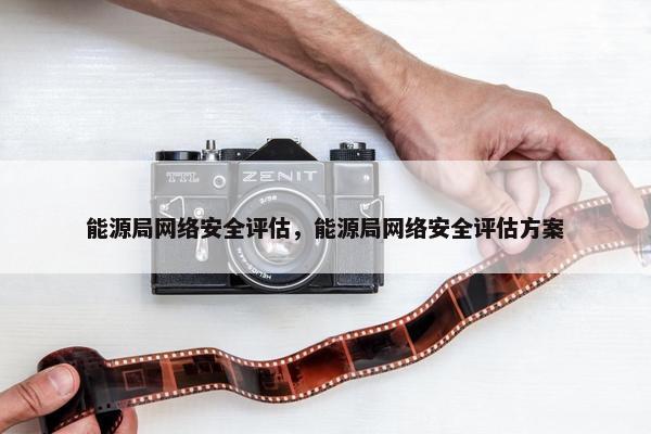 能源局网络安全评估，能源局网络安全评估方案