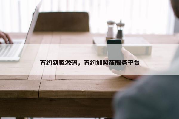 首约到家源码，首约加盟商服务平台