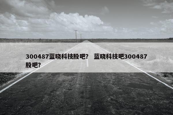300487蓝晓科技股吧？ 蓝晓科技吧300487股吧？