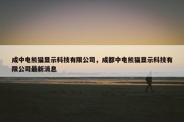 成中电熊猫显示科技有限公司，成都中电熊猫显示科技有限公司最新消息