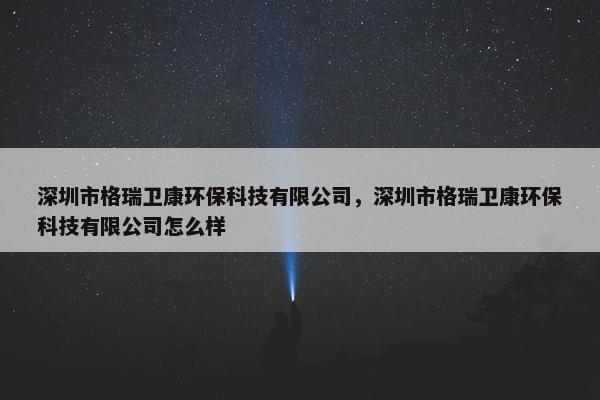 深圳市格瑞卫康环保科技有限公司，深圳市格瑞卫康环保科技有限公司怎么样