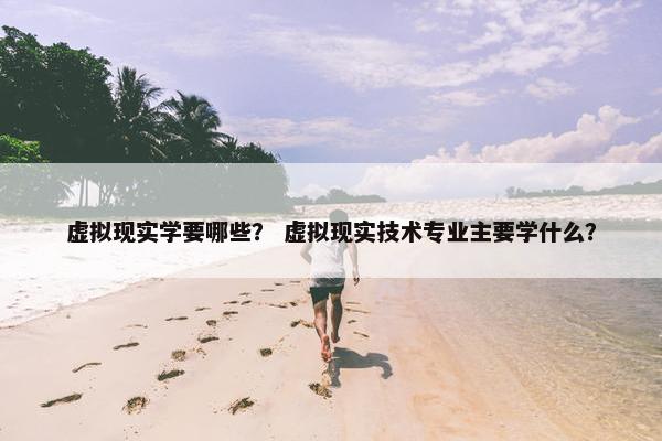 虚拟现实学要哪些？ 虚拟现实技术专业主要学什么？