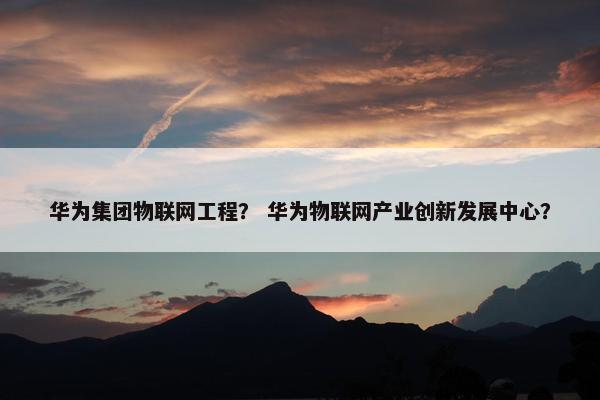 华为集团物联网工程？ 华为物联网产业创新发展中心？