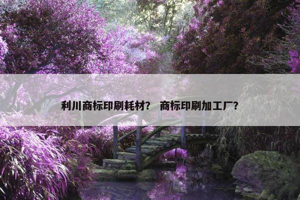 利川商标印刷耗材？ 商标印刷加工厂？
