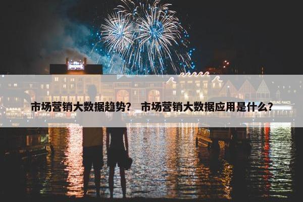 市场营销大数据趋势？ 市场营销大数据应用是什么？