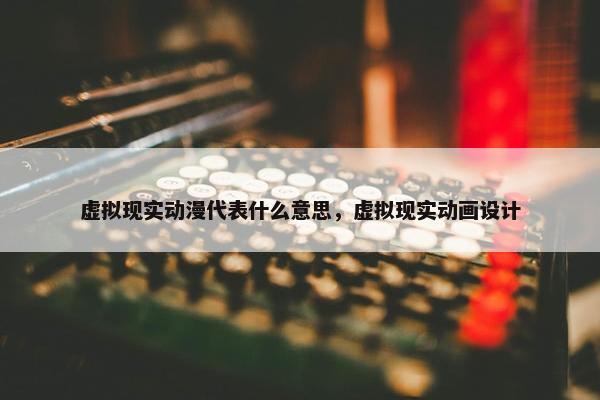 虚拟现实动漫代表什么意思，虚拟现实动画设计