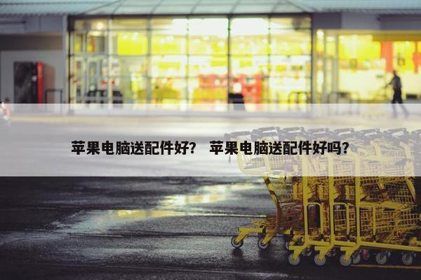 苹果电脑送配件好？ 苹果电脑送配件好吗？