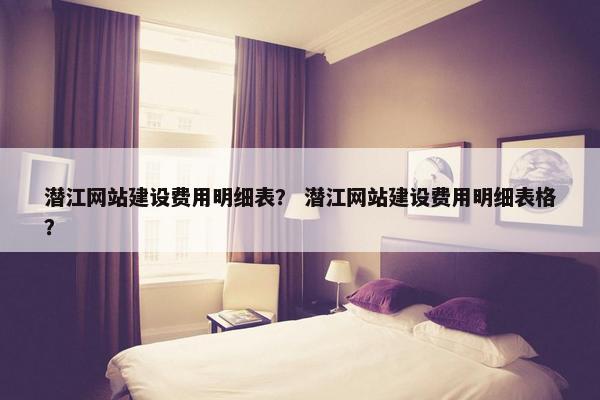 潜江网站建设费用明细表？ 潜江网站建设费用明细表格？