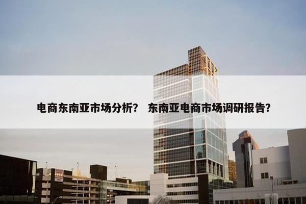 电商东南亚市场分析？ 东南亚电商市场调研报告？