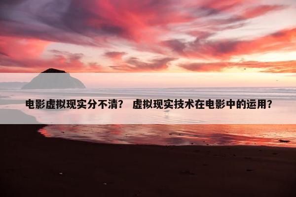 电影虚拟现实分不清？ 虚拟现实技术在电影中的运用？