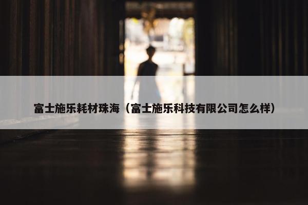 富士施乐耗材珠海（富士施乐科技有限公司怎么样）