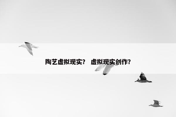 陶艺虚拟现实？ 虚拟现实创作？