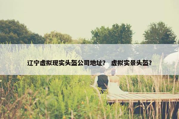 辽宁虚拟现实头盔公司地址？ 虚拟实景头盔？