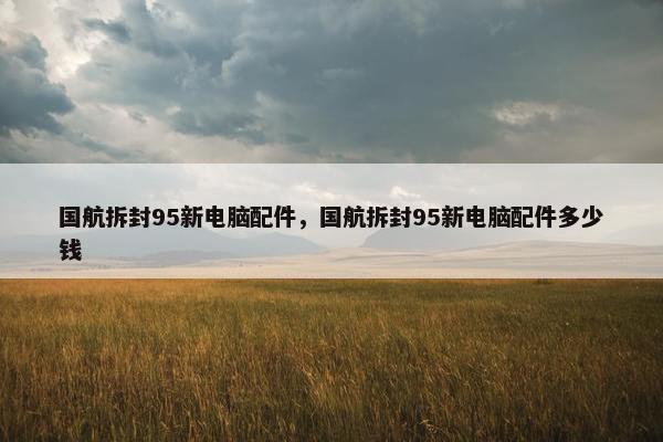 国航拆封95新电脑配件，国航拆封95新电脑配件多少钱
