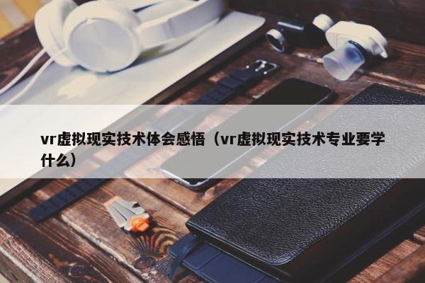 vr虚拟现实技术体会感悟（vr虚拟现实技术专业要学什么）