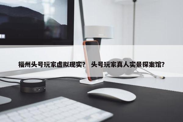 福州头号玩家虚拟现实？ 头号玩家真人实景探案馆？