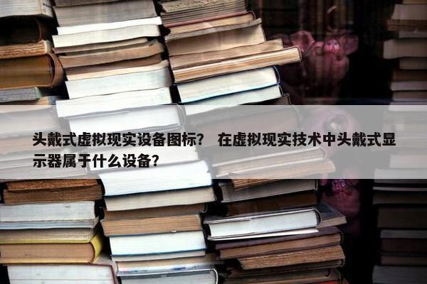 头戴式虚拟现实设备图标？ 在虚拟现实技术中头戴式显示器属于什么设备？